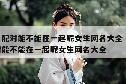 姓名配对能不能在一起呢女生网名大全 姓名配对能不能在一起呢女生网名大全