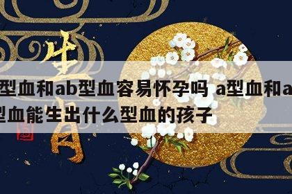 a型血和ab型血容易怀孕吗 a型血和ab型血能生出什么型血的孩子