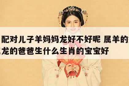 生肖配对儿子羊妈妈龙好不好呢 属羊的妈妈和属龙的爸爸生什么生肖的宝宝好