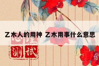 乙木人的用神 乙木用事什么意思