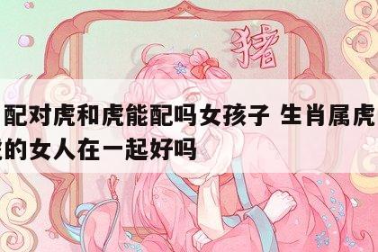 生肖配对虎和虎能配吗女孩子 生肖属虎的和属虎的女人在一起好吗