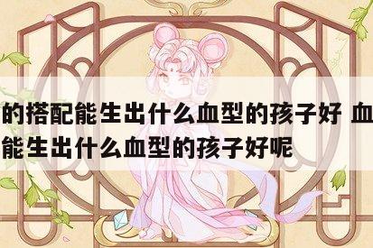 血型的搭配能生出什么血型的孩子好 血型的搭配能生出什么血型的孩子好呢