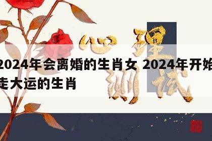 2024年会离婚的生肖女 2024年开始走大运的生肖