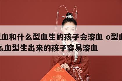 o型血和什么型血生的孩子会溶血 o型血和什么血型生出来的孩子容易溶血