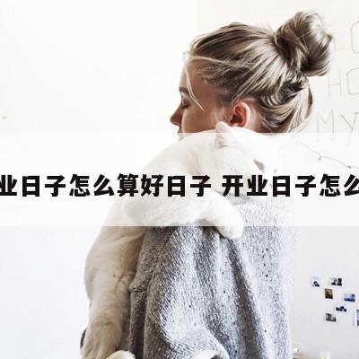 开业日子怎么算好日子 开业日子怎么择