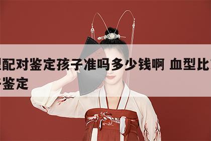 血型配对鉴定孩子准吗多少钱啊 血型比对能亲子鉴定