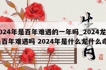 2024年是百年难遇的一年吗_2024龙是百年难遇吗 2024年是什么龙什么命?