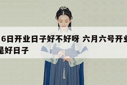6月6日开业日子好不好呀 六月六号开业是不是好日子