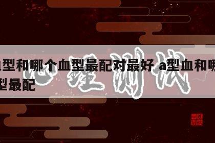 a血型和哪个血型最配对最好 a型血和哪种血型最配