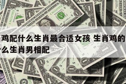 生肖鸡配什么生肖最合适女孩 生肖鸡的女生和什么生肖男相配
