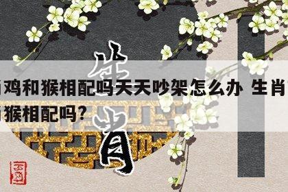 生肖鸡和猴相配吗天天吵架怎么办 生肖鸡和生肖猴相配吗?