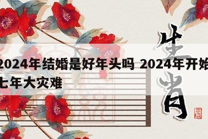 2024年结婚是好年头吗 2024年开始七年大灾难
