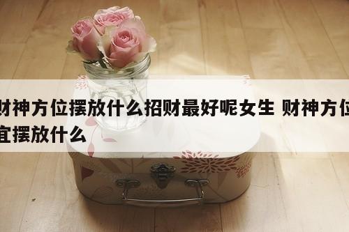 财神方位摆放什么招财最好呢女生 财神方位宜摆放什么