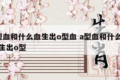 a型血和什么血生出o型血 a型血和什么血型生出o型