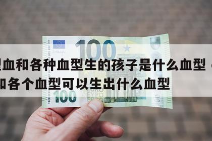 o型血和各种血型生的孩子是什么血型 o型血和各个血型可以生出什么血型
