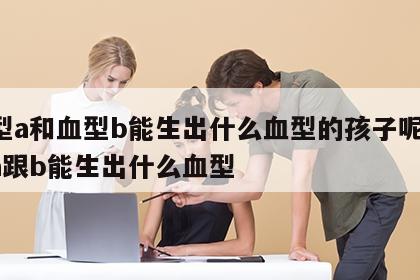 血型a和血型b能生出什么血型的孩子呢 血型a跟b能生出什么血型