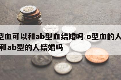 o型血可以和ab型血结婚吗 o型血的人可以和ab型的人结婚吗