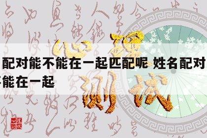 姓名配对能不能在一起匹配呢 姓名配对以后能不能在一起