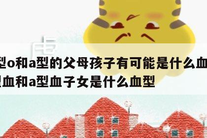 血型o和a型的父母孩子有可能是什么血型 o型血和a型血子女是什么血型