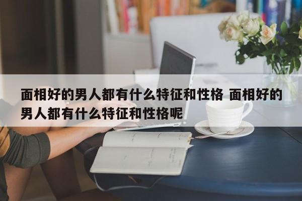 面相好的男人都有什么特征和性格 面相好的男人都有什么特征和性格呢