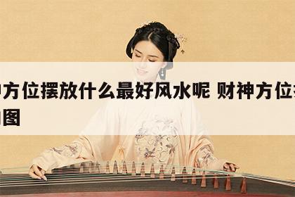 财神方位摆放什么最好风水呢 财神方位摆放朝向图