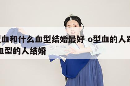 o型血和什么血型结婚最好 o型血的人跟什么血型的人结婚