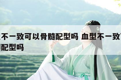 血型不一致可以骨髓配型吗 血型不一致可以骨髓配型吗