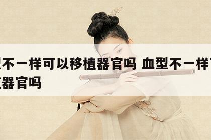 血型不一样可以移植器官吗 血型不一样可以移植器官吗