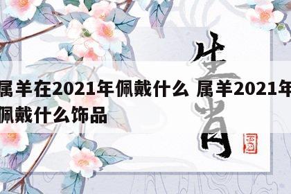 属羊在2021年佩戴什么 属羊2021年佩戴什么饰品