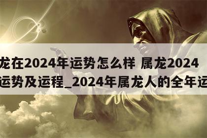 属龙在2024年运势怎么样 属龙2024年运势及运程_2024年属龙人的全年运势