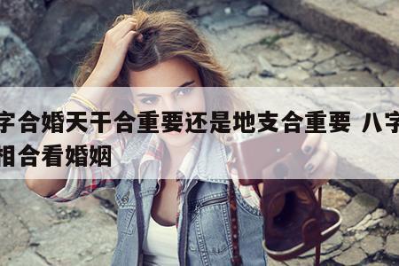 八字合婚天干合重要还是地支合重要 八字天干相合看婚姻