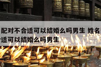 姓名配对不合适可以结婚么吗男生 姓名配对不合适可以结婚么吗男生