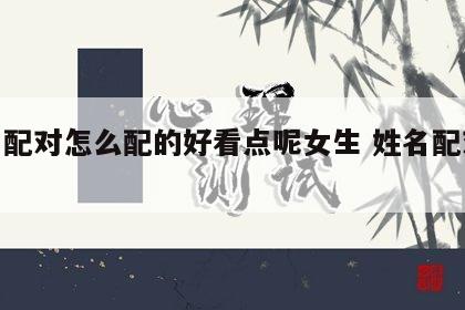 姓名配对怎么配的好看点呢女生 姓名配对取名