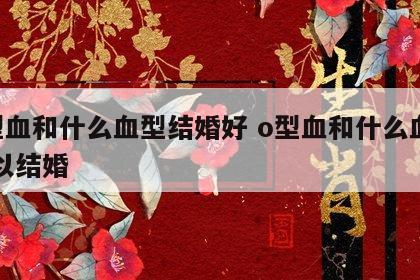 o型血和什么血型结婚好 o型血和什么血型可以结婚