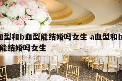 a血型和b血型能结婚吗女生 a血型和b血型能结婚吗女生