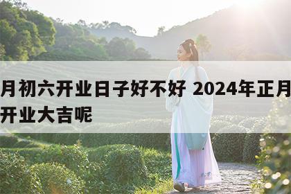 正月初六开业日子好不好 2024年正月初几开业大吉呢