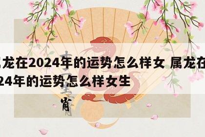 属龙在2024年的运势怎么样女 属龙在2024年的运势怎么样女生