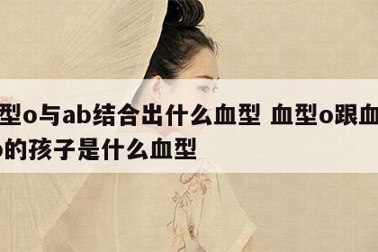 血型o与ab结合出什么血型 血型o跟血型ab的孩子是什么血型