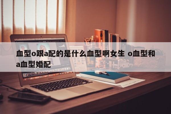 血型o跟a配的是什么血型啊女生 o血型和a血型婚配
