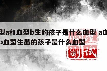 血型a和血型b生的孩子是什么血型 a血型和b血型生出的孩子是什么血型