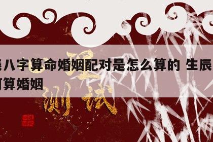 生辰八字算命婚姻配对是怎么算的 生辰八字如何算婚姻