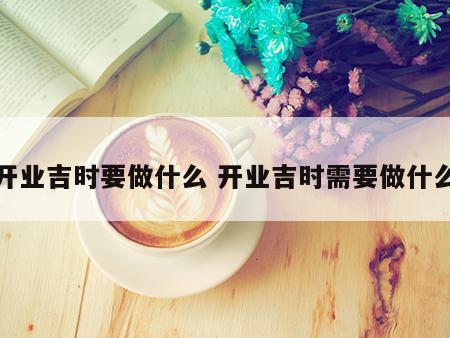 开业吉时要做什么 开业吉时需要做什么