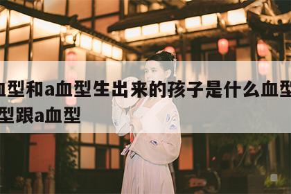 a血型和a血型生出来的孩子是什么血型 a血型跟a血型