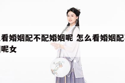 怎么看婚姻配不配婚姻呢 怎么看婚姻配不配婚姻呢女