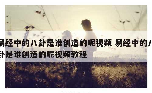 易经中的八卦是谁创造的呢视频 易经中的八卦是谁创造的呢视频教程