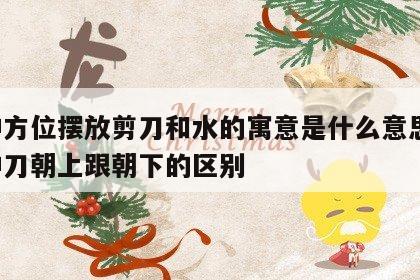 财神方位摆放剪刀和水的寓意是什么意思啊 财神刀朝上跟朝下的区别