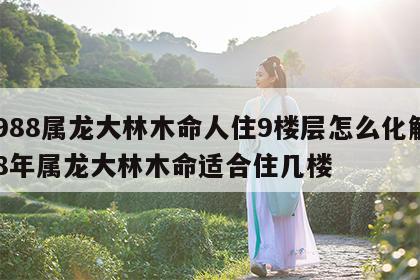 1988属龙大林木命人住9楼层怎么化解 88年属龙大林木命适合住几楼