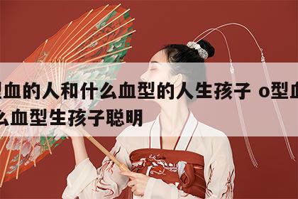 o型血的人和什么血型的人生孩子 o型血和什么血型生孩子聪明