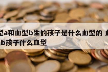 血型a和血型b生的孩子是什么血型的 血型a与b孩子什么血型