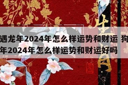 狗遇龙年2024年怎么样运势和财运 狗遇龙年2024年怎么样运势和财运好吗